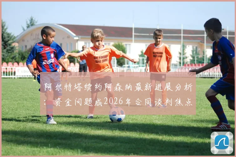 阿尔特塔续约阿森纳最新进展分析：资金问题成2026年合同谈判焦点，球队未来规划是关键