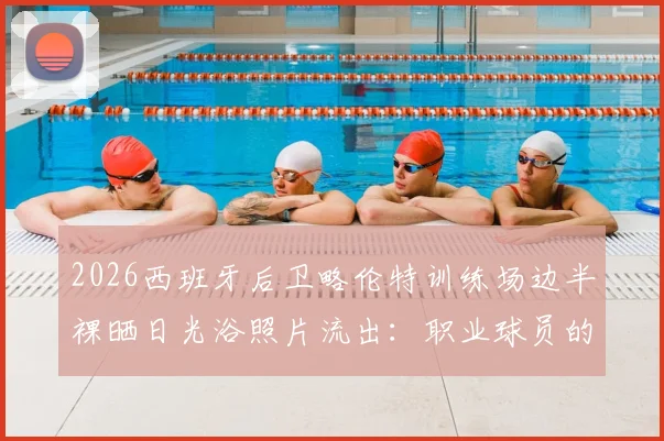 2026西班牙后卫略伦特训练场边半裸晒日光浴照片流出：职业球员的放松方式引热议